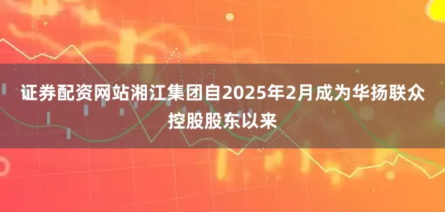 证券配资网站湘江集团自2025年2月成为华扬联众控股股东以来