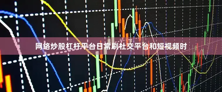 网络炒股杠杆平台日常刷社交平台和短视频时