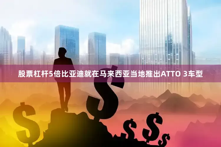 股票杠杆5倍比亚迪就在马来西亚当地推出ATTO 3车型