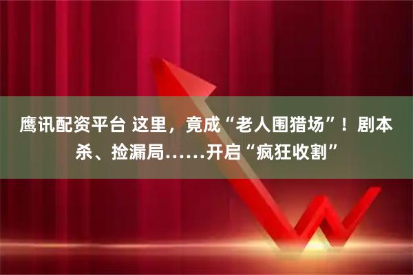 鹰讯配资平台 这里，竟成“老人围猎场”！剧本杀、捡漏局……开启“疯狂收割”