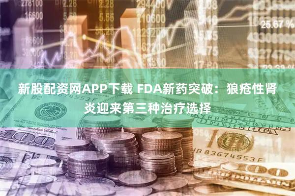 新股配资网APP下载 FDA新药突破：狼疮性肾炎迎来第三种治疗选择