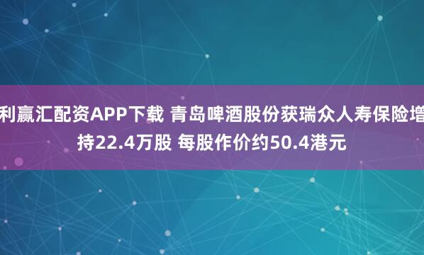 利赢汇配资APP下载 青岛啤酒股份获瑞众人寿保险增持22.4万股 每股作价约50.4港元