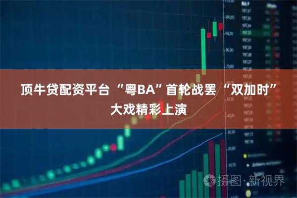 顶牛贷配资平台 “粤BA”首轮战罢 “双加时”大戏精彩上演