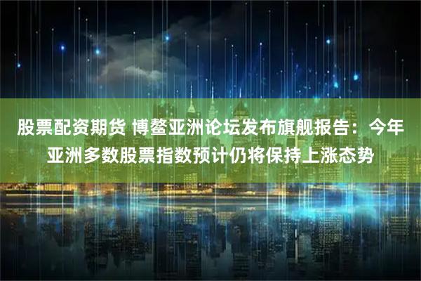 股票配资期货 博鳌亚洲论坛发布旗舰报告：今年亚洲多数股票指数预计仍将保持上涨态势