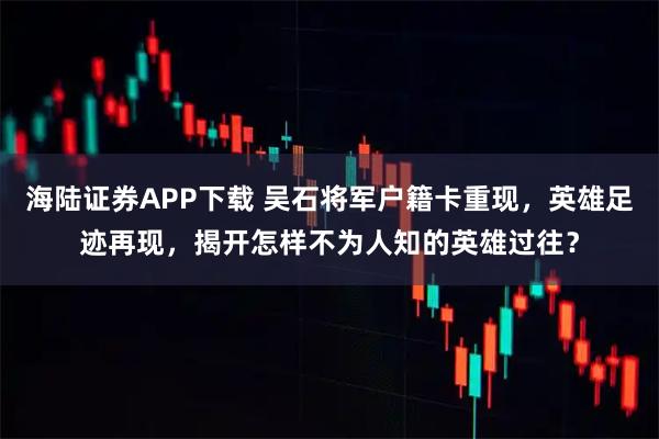海陆证券APP下载 吴石将军户籍卡重现,英雄足迹再现,揭开怎样不为人知的英雄过往?