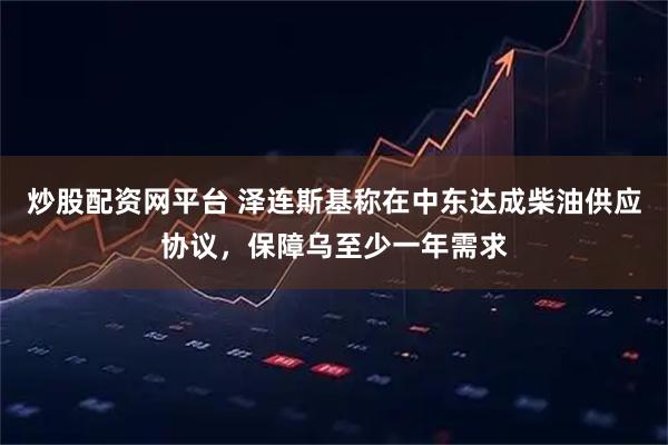 炒股配资网平台 泽连斯基称在中东达成柴油供应协议，保障乌至少一年需求
