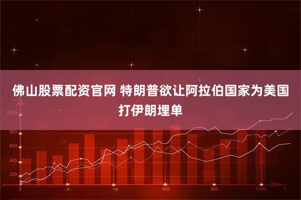 佛山股票配资官网 特朗普欲让阿拉伯国家为美国打伊朗埋单