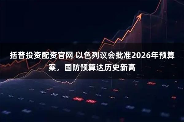 括普投资配资官网 以色列议会批准2026年预算案，国防预算达历史新高
