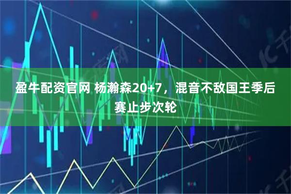 盈牛配资官网 杨瀚森20+7，混音不敌国王季后赛止步次轮