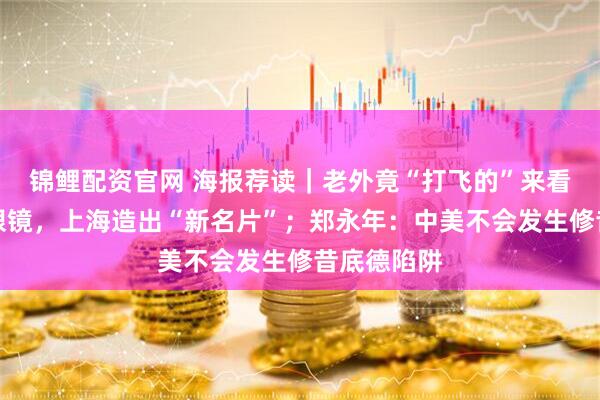 锦鲤配资官网 海报荐读｜老外竟“打飞的”来看牡丹、配眼镜，上海造出“新名片”；郑永年：中美不会发生修昔底德陷阱