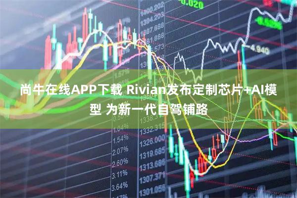 尚牛在线APP下载 Rivian发布定制芯片+AI模型 为新一代自驾铺路
