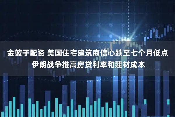金篮子配资 美国住宅建筑商信心跌至七个月低点 伊朗战争推高房贷利率和建材成本