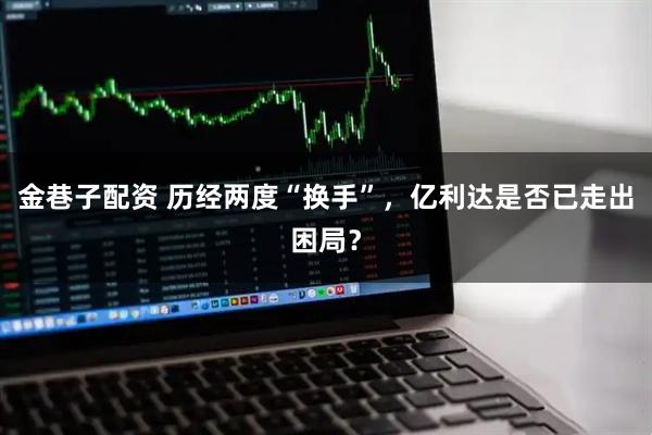 金巷子配资 历经两度“换手”，亿利达是否已走出困局？