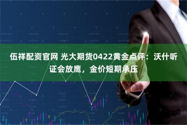 伍祥配资官网 光大期货0422黄金点评：沃什听证会放鹰，金价短期承压