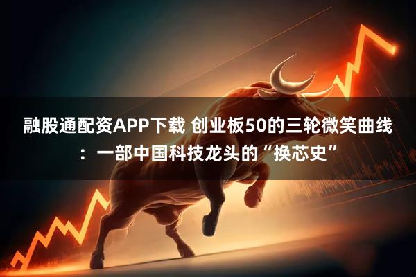融股通配资APP下载 创业板50的三轮微笑曲线：一部中国科技龙头的“换芯史”