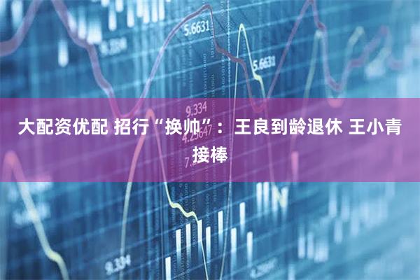 大配资优配 招行“换帅”：王良到龄退休 王小青接棒