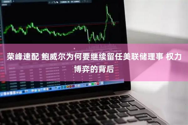 荣峰速配 鲍威尔为何要继续留任美联储理事 权力博弈的背后