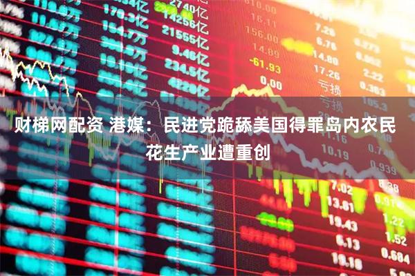 财梯网配资 港媒：民进党跪舔美国得罪岛内农民 花生产业遭重创