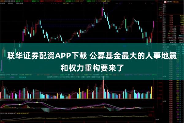 联华证券配资APP下载 公募基金最大的人事地震和权力重构要来了