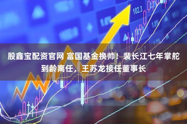 股鑫宝配资官网 富国基金换帅！裴长江七年掌舵到龄离任，王苏龙接任董事长