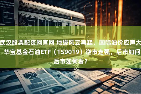 武汉股票配资网官网 地缘风云再起，国际油价应声大涨！华宝基金石油ETF（159019）逆市走强，后市如何看？