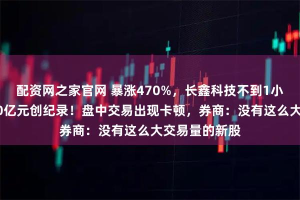 配资网之家官网 暴涨470%，长鑫科技不到1小时成交破1000亿元创纪录！盘中交易出现卡顿，券商：没有这么大交易量的新股
