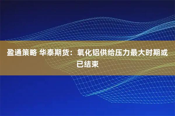 盈通策略 华泰期货：氧化铝供给压力最大时期或已结束