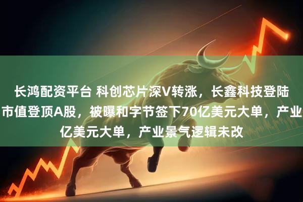 长鸿配资平台 科创芯片深V转涨，长鑫科技登陆科创板，首日市值登顶A股，被曝和字节签下70亿美元大单，产业景气逻辑未改