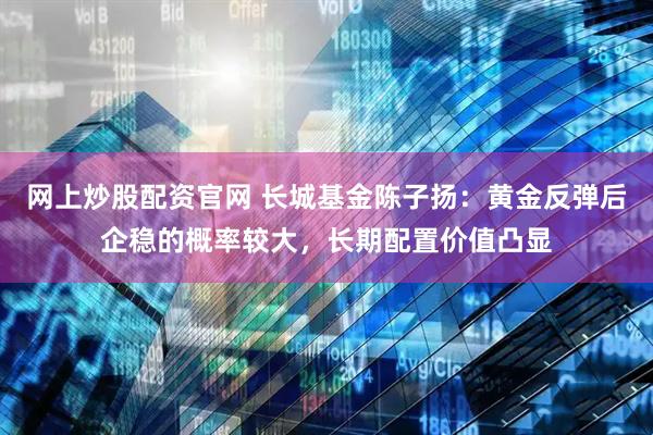网上炒股配资官网 长城基金陈子扬：黄金反弹后企稳的概率较大，长期配置价值凸显