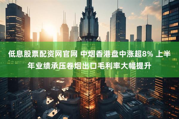 低息股票配资网官网 中烟香港盘中涨超8% 上半年业绩承压卷烟出口毛利率大幅提升
