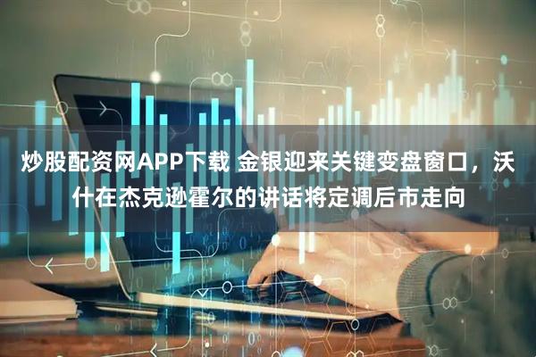 炒股配资网APP下载 金银迎来关键变盘窗口，沃什在杰克逊霍尔的讲话将定调后市走向
